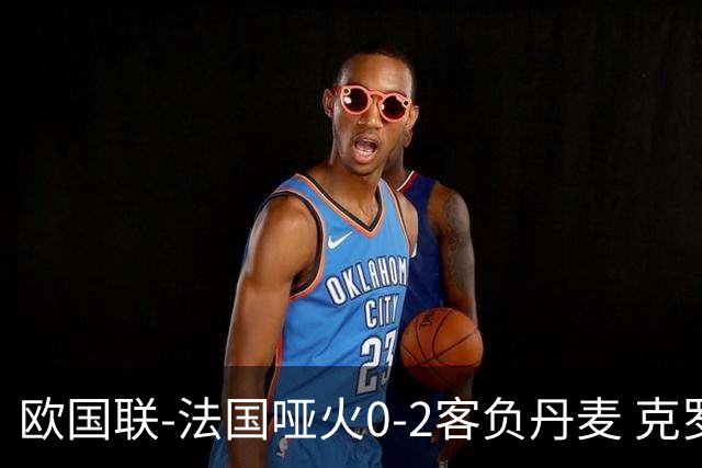 欧国联-法国哑火0-2客负丹麦 克罗地亚夺头名